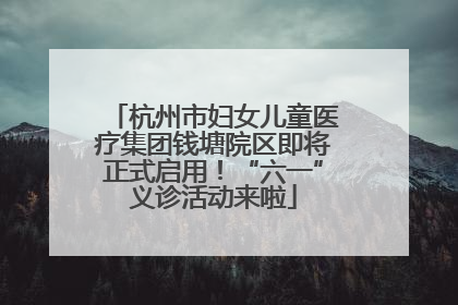 杭州市妇女儿童医疗集团钱塘院区即将正式启用！“六一”义诊活动来啦