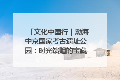 文化中国行｜渤海中京国家考古遗址公园：时光馈赠的宝藏 历史凝固的诗篇