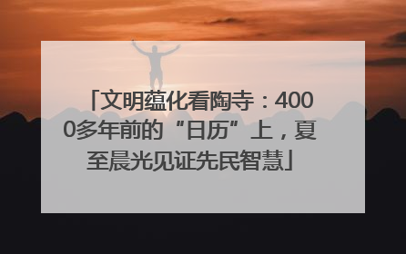 文明蕴化看陶寺：4000多年前的“日历”上，夏至晨光见证先民智慧