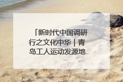 新时代中国调研行之文化中华｜青岛工人运动发源地红色文化浸人心