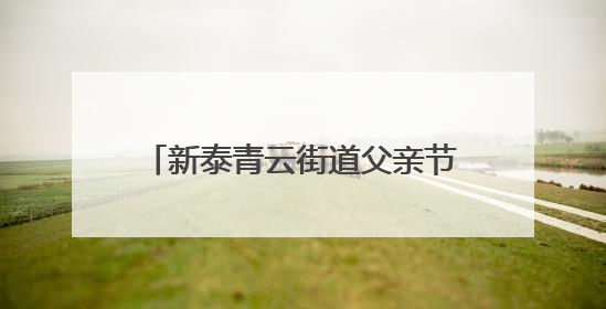 新泰青云街道父亲节“文艺大餐”让孝心与温情“双向奔赴”