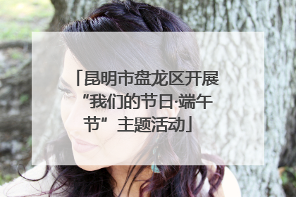 昆明市盘龙区开展“我们的节日·端午节”主题活动