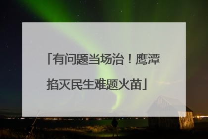 有问题当场治！鹰潭掐灭民生难题火苗