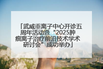 武威重离子中心开诊五周年活动暨“2025肿瘤离子治疗前沿技术学术研讨会”成功举办