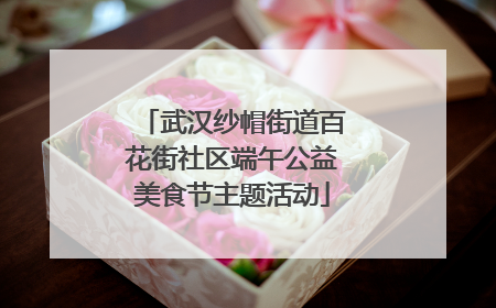 武汉纱帽街道百花街社区端午公益美食节主题活动