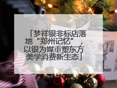 梦祥银非标店落地“郑州记忆”，以银为媒重塑东方美学消费新生态