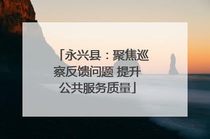 永兴县：聚焦巡察反馈问题 提升公共服务质量