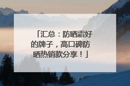 汇总：防晒霜好的牌子，高口碑防晒热销款分享！