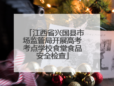 江西省兴国县市场监管局开展高考考点学校食堂食品安全检查