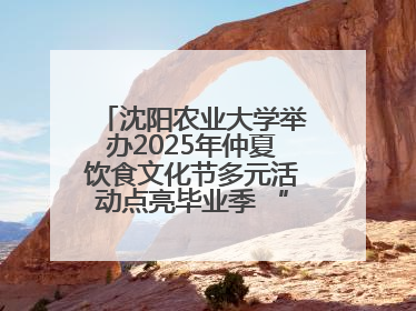 沈阳农业大学举办2025年仲夏饮食文化节多元活动点亮毕业季 “辽宁优品”进校园首站启动