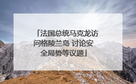 法国总统马克龙访问格陵兰岛 讨论安全局势等议题