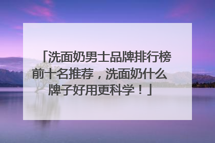洗面奶男士品牌排行榜前十名推荐，洗面奶什么牌子好用更科学！