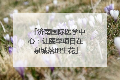 济南国际医学中心：让医学项目在泉城落地生花
