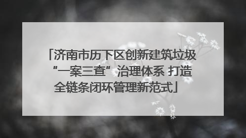 济南市历下区创新建筑垃圾“一案三查”治理体系 打造全链条闭环管理新范式