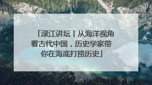 渌江讲坛丨从海洋视角看古代中国，历史学家带你在海底打捞历史