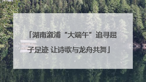 湖南溆浦“大端午”追寻屈子足迹 让诗歌与龙舟共舞