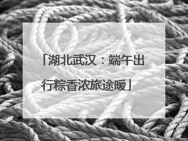 湖北武汉：端午出行粽香浓旅途暖
