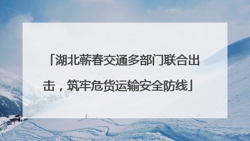 湖北蕲春交通多部门联合出击，筑牢危货运输安全防线