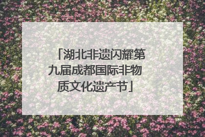 湖北非遗闪耀第九届成都国际非物质文化遗产节