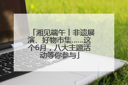 湘见端午丨非遗展演、好物市集……这个6月，八大主题活动等你参与
