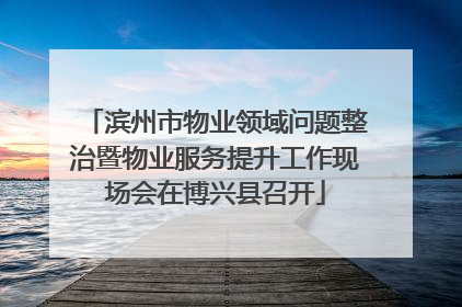 滨州市物业领域问题整治暨物业服务提升工作现场会在博兴县召开