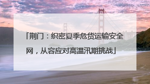 荆门：织密夏季危货运输安全网，从容应对高温汛期挑战