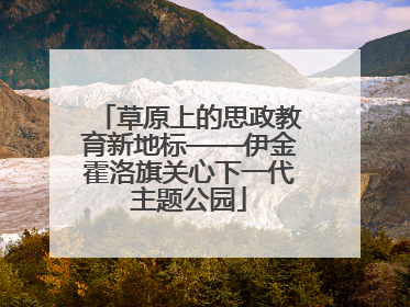 草原上的思政教育新地标——伊金霍洛旗关心下一代主题公园