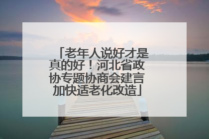 老年人说好才是真的好！河北省政协专题协商会建言加快适老化改造