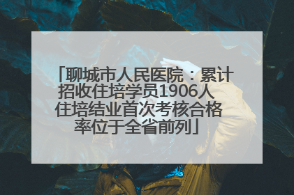 聊城市人民医院：累计招收住培学员1906人 住培结业首次考核合格率位于全省前列