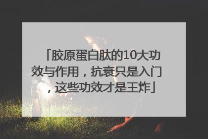 胶原蛋白肽的10大功效与作用，抗衰只是入门，这些功效才是王炸