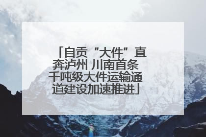 自贡“大件”直奔泸州 川南首条千吨级大件运输通道建设加速推进