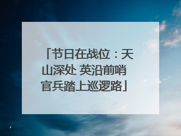 节日在战位：天山深处 英沿前哨官兵踏上巡逻路