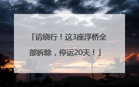 请绕行！这3座浮桥全部拆除，停运20天！