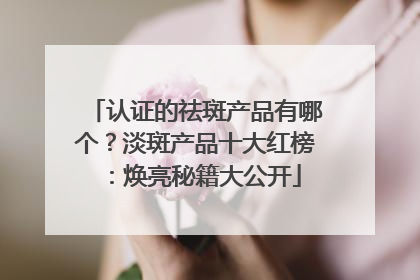 认证的祛斑产品有哪个？淡斑产品十大红榜：焕亮秘籍大公开