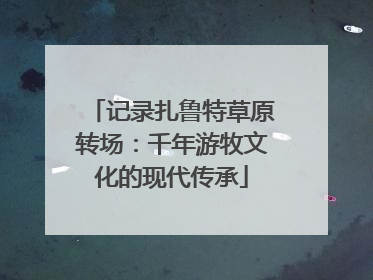 记录扎鲁特草原转场：千年游牧文化的现代传承