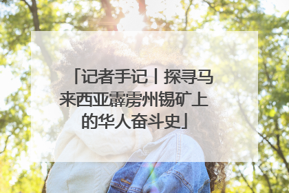 记者手记丨探寻马来西亚霹雳州锡矿上的华人奋斗史