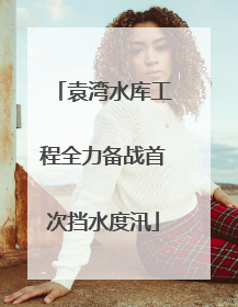 袁湾水库工程全力备战首次挡水度汛