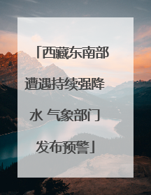 西藏东南部遭遇持续强降水 气象部门发布预警