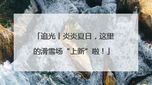 追光丨炎炎夏日，这里的滑雪场“上新”啦！
