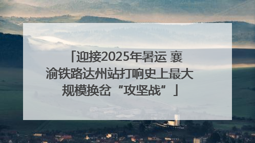 迎接2025年暑运 襄渝铁路达州站打响史上最大规模换岔“攻坚战”