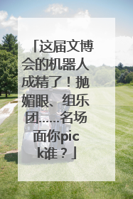 这届文博会的机器人成精了！抛媚眼、组乐团……名场面你pick谁？