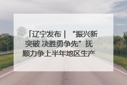 辽宁发布｜“振兴新突破 决胜勇争先”抚顺力争上半年地区生产总值增长7%左右