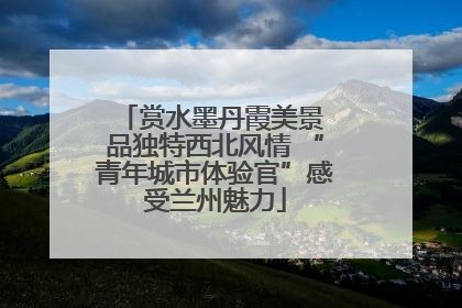 赏水墨丹霞美景 品独特西北风情 “青年城市体验官”感受兰州魅力