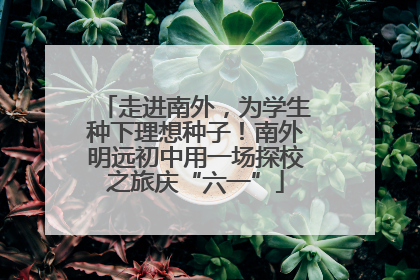 走进南外，为学生种下理想种子！南外明远初中用一场探校之旅庆“六一”