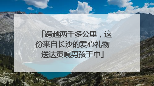 跨越两千多公里，这份来自长沙的爱心礼物送达贡嘎男孩手中