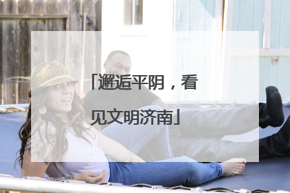 邂逅平阴，看见文明济南