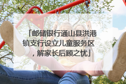邮储银行通山县洪港镇支行设立儿童服务区，解家长后顾之忧