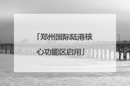 郑州国际陆港核心功能区启用
