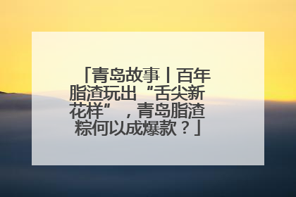 青岛故事丨百年脂渣玩出“舌尖新花样”，青岛脂渣粽何以成爆款？
