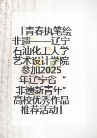 青春执笔绘非遗——辽宁石油化工大学艺术设计学院参加2025 年辽宁省“非遗新青年”高校优秀作品推荐活动